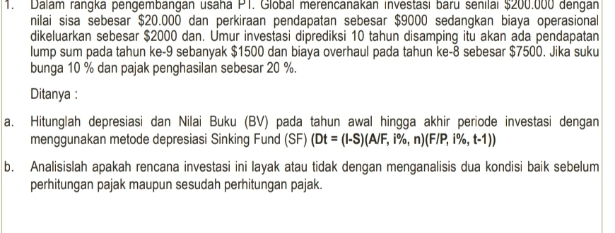 Dalam rangka pengembängán usaha PT. Global merencanakán investası baru senilai $200.000 dengan 
nilai sisa sebesar $20.000 dan perkiraan pendapatan sebesar $9000 sedangkan biaya operasional 
dikeluarkan sebesar $2000 dan. Umur investasi diprediksi 10 tahun disamping itu akan ada pendapatan 
lump sum pada tahun ke -9 sebanyak $1500 dan biaya overhaul pada tahun ke- 8 sebesar $7500. Jika suku 
bunga 10 % dan pajak penghasilan sebesar 20 %. 
Ditanya : 
a. Hitunglah depresiasi dan Nilai Buku (BV) pada tahun awal hingga akhir periode investasi dengan 
menggunakan metode depresiasi Sinking Fund (SF) (Dt=(l-S)(A/F,i% ,n)(F/P,i% ,t-1))
b. Analisislah apakah rencana investasi ini layak atau tidak dengan menganalisis dua kondisi baik sebelum 
perhitungan pajak maupun sesudah perhitungan pajak.