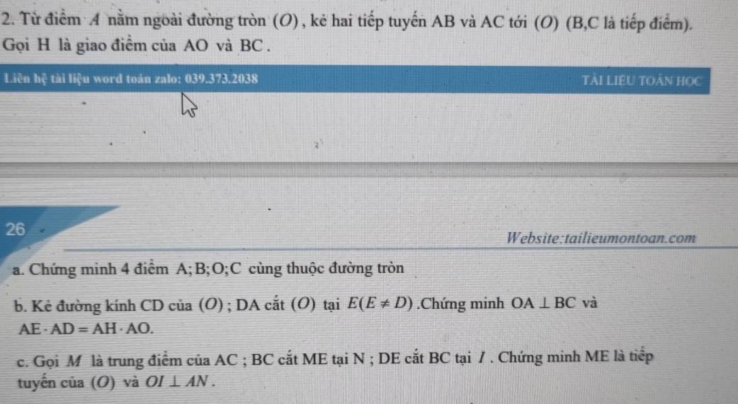 Từ điểm 4 nằm ngoài đường tròn (O) , kẻ hai tiếp tuyến AB và AC tới (O) (B, C là tiếp điểm). 
Gọi H là giao điểm của AO và BC. 
Liên hệ tài liệu word toán zalo: 039.373.2038 TẢI LIEU TOẢN HOC 
26 
Website:tailieumontoan.com 
a. Chứng minh 4 điểm A; B; O;C cùng thuộc đường tròn 
b. Kẻ đường kính CD của (O) ; DA cắt (O) tại E(E!= D).Chứng minh OA⊥ BC và 
A E· AD=AH· AO. 
c. Gọi M là trung điểm của AC; BC cắt ME tại N; DE cắt BC tại /. Chứng minh ME là tiếp 
tuyến 115 (O) và OI⊥ AN.