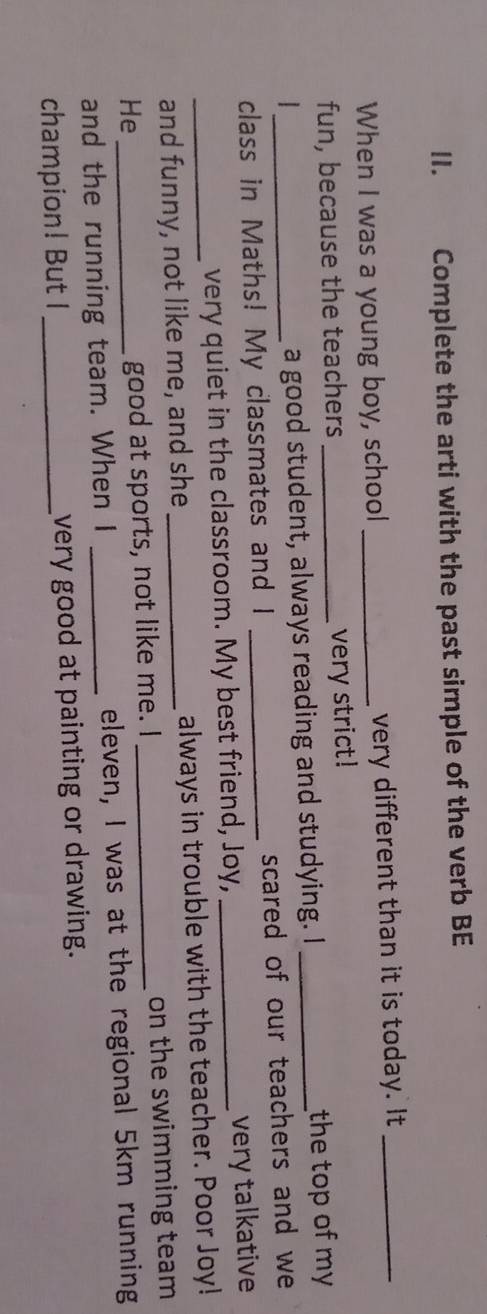 Complete the arti with the past simple of the verb BE 
When I was a young boy, school _very different than it is today. It_ 
fun, because the teachers 
very strict! 
__the top of my 
a good student, always reading and studying. I 
class in Maths! My classmates and I _scared of our teachers and we 
very quiet in the classroom. My best friend, Joy, _very talkative 
_and funny, not like me, and she _always in trouble with the teacher. Poor Joy! 
He __on the swimming team 
good at sports, not like me. I 
and the running team. When I _eleven, I was at the regional 5km running 
champion! But I_ very good at painting or drawing.