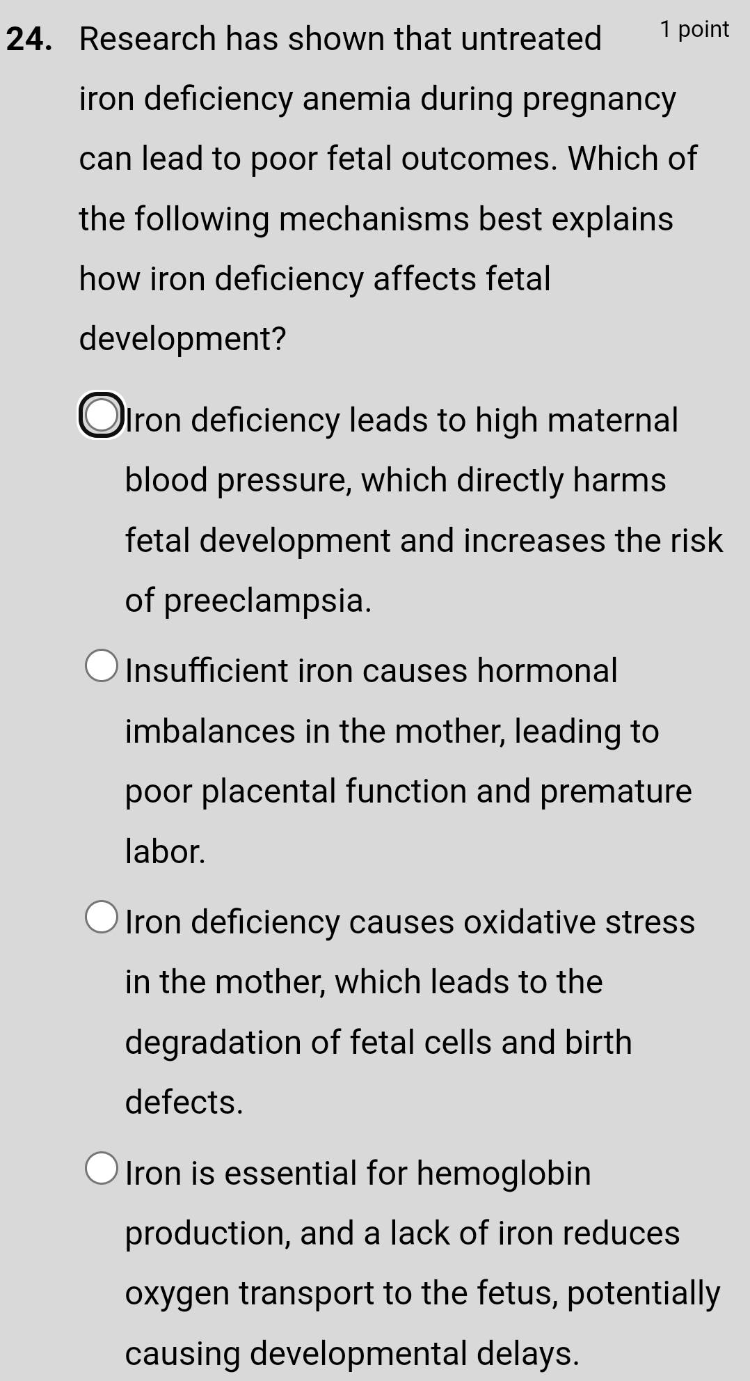 Research has shown that untreated 1 point
iron deficiency anemia during pregnancy
can lead to poor fetal outcomes. Which of
the following mechanisms best explains 
how iron deficiency affects fetal
development?
ron deficiency leads to high maternal
blood pressure, which directly harms
fetal development and increases the risk 
of preeclampsia.
Insufficient iron causes hormonal
imbalances in the mother, leading to
poor placental function and premature
labor.
Iron deficiency causes oxidative stress
in the mother, which leads to the
degradation of fetal cells and birth
defects.
Iron is essential for hemoglobin
production, and a lack of iron reduces
oxygen transport to the fetus, potentially
causing developmental delays.