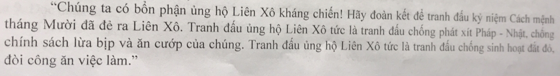 Chúng ta có bổn phận ủng hộ Liên Xô kháng chiến! Hãy đoàn kết để tranh đấu kỷ niệm Cách mệnh 
tháng Mười đã đẻ ra Liên Xô. Tranh đấu ủng hộ Liên Xô tức là tranh đấu chống phát xít Pháp - Nhật, chống 
chính sách lừa bịp và ăn cướp của chúng. Tranh đấu ủng hộ Liên Xô tức là tranh đấu chống sinh hoạt đắt đỏ, 
đòi công ăn việc làm.”