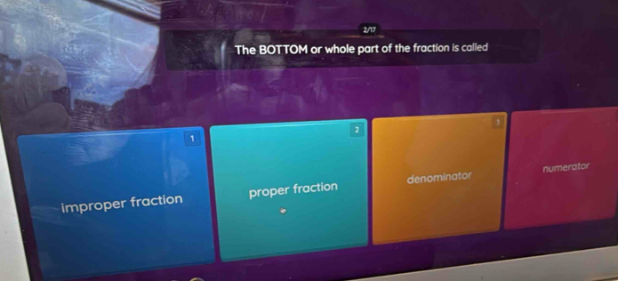 2/17
The BOTTOM or whole part of the fraction is called
2
1
improper fraction proper fraction denominator numerator