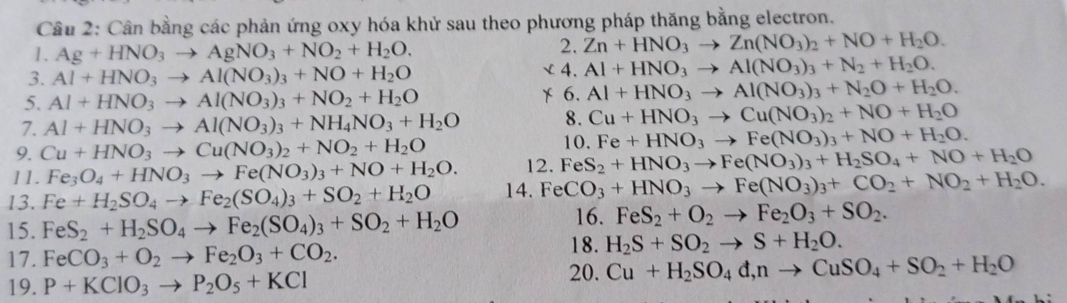 Cân bằng các phản ứng oxy hóa khử sau theo phương pháp thăng bằng electron.
1. Ag+HNO_3to AgNO_3+NO_2+H_2O.
2. Zn+HNO_3to Zn(NO_3)_2+NO+H_2O.
3. Al+HNO_3to Al(NO_3)_3+NO+H_2O
L4. Al+HNO_3to Al(NO_3)_3+N_2+H_2O.
5. Al+HNO_3to Al(NO_3)_3+NO_2+H_2O
6. Al+HNO_3to Al(NO_3)_3+N_2O+H_2O.
7. Al+HNO_3to Al(NO_3)_3+NH_4NO_3+H_2O
8. Cu+HNO_3to Cu(NO_3)_2+NO+H_2O
9. Cu+HNO_3to Cu(NO_3)_2+NO_2+H_2O 10. Fe+HNO_3to Fe(NO_3)_3+NO+H_2O.
11. Fe_3O_4+HNO_3to Fe(NO_3)_3+NO+H_2O.
12. FeS_2+HNO_3to Fe(NO_3)_3+H_2SO_4+NO+H_2O
13. Fe+H_2SO_4to Fe_2(SO_4)_3+SO_2+H_2O 14. Fe CO_3+HNO_3to Fe(NO_3)_3+CO_2+NO_2+H_2O.
15. FeS_2+H_2SO_4to Fe_2(SO_4)_3+SO_2+H_2O
16. FeS_2+O_2to Fe_2O_3+SO_2.
18. H_2S+SO_2to S+H_2O.
17. FeCO_3+O_2to Fe_2O_3+CO_2. 20. Cu+H_2SO_4d,nto CuSO_4+SO_2+H_2O
19. P+KClO_3to P_2O_5+KCl