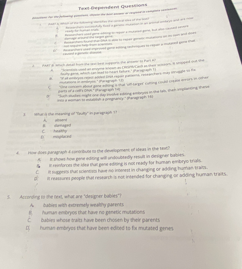 Text-Dependent Questions
Directions: For the following questions, choose the best answer or respond in complete sentences.
1. PART A: Which of the following identifies the central idea of the text?
Researchers successfully fixed a genetic mutation in an animal embryo and are now
ready for human trials.
B. Researchers used gene editing to repair a mutated gene, but also caused severe
damage around the target gene.
C. Researchers found that DNA is able to repair genetic mutations on its own and does
not require help from scientists.
D.' Researchers used improved gene editing techniques to repair a mutated gene that
caused a genetic disease.
2. PART B: Which detail from the text best supports the answer to Part A?
A. "Scientists used an enzyme known as CRISPR/Cas9 as their scissors. It snipped out the
faulty gene, which can lead to heart failure." (Paragraph 1)
B. "If all embryos reject added DNA repair patterns, researchers may struggle to fix
mutations in embryos." (Paragraph 12)
C "One concern about gene editing is that 'off-target' cutting could create errors in other
parts of a cell's DNA." (Paragraph 14)
D. “Such studies might one day involve editing embryos in the lab, then implanting these
into a woman to establish a pregnancy.' (Paragraph 16)
3. What is the meaning of "faulty" in paragraph 1?
A, absent
B. damaged
C. healthy
D. misplaced
4. How does paragraph 4 contribute to the development of ideas in the text?
A. It shows how gene editing will undoubtedly result in designer babies.
B It reinforces the idea that gene editing is not ready for human embryo trials.
C. It suggests that scientists have no interest in changing or adding human traits.
D. It reassures people that research is not intended for changing or adding human traits.
5. According to the text, what are "designer babies"?
A. babies with extremely wealthy parents
B. human embryos that have no genetic mutations
C. babies whose traits have been chosen by their parents
D. human embryos that have been edited to fix mutated genes