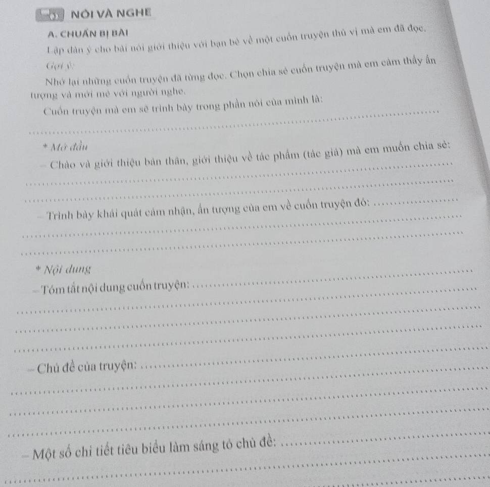 Ở NÔi Và NgHE 
A. CHUẤN Bị BAI 
Lập dàn ý cho bài nói giới thiệu với bạn bè về một cuốn truyện thủ vị mà em đã đọc. 
Gọi ý 
Nhớ lại những cuốn truyện đã từng đọc. Chọn chia sẻ cuốn truyện mà em cảm thấy ấn 
tượng và mới mẻ với người nghe. 
Cuốn truyện mà em sẽ trình bày trong phần nói của mình là:_ 
* Mở đầu 
Chào và giới thiệu bản thân, giới thiệu về tác phẩm (tác giả) mà em muốn chia sẻ: 
_ 
_ 
_ 
_ 
_ 
_ 
Trình bày khái quát cảm nhận, ấn tượng của em về cuốn truyện đó: 
_ 
* Nội dung 
_- Tóm tắt nội dung cuốn truyện: 
_ 
_ 
_ 
_= Chủ đề của truyện: 
_ 
_ 
_ 
_ 
- Một số chỉ tiết tiêu biểu làm sáng tó chủ đề: 
_ 
_