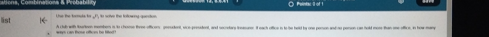 ations, Combinations & Probability Points: 0 of 1 
Use the formula for n^p to solve the following question 
list 
A club with fourteen members is to choose three officers: president, vice-president, and secretary-treasurer. If each office is to be held by one person and no person can hold more than one office, in how many 
ways can those offices be filled?