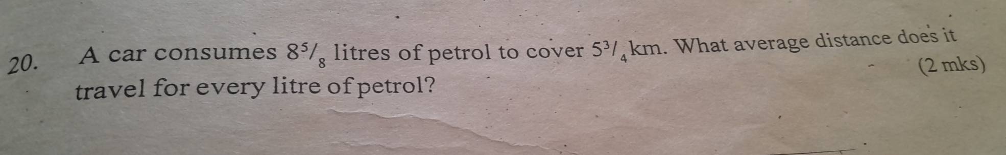 A car consumes 8¾/ litres of petrol to cover 5¾/ km. What average distance does it 
(2 mks) 
travel for every litre of petrol?