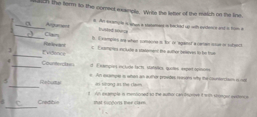 Match the term to the correct example. Write the letter of the match on the line.
a. An ercample is when a statement is backed up with evidence and is from a
_ . Argument trusted source
2
_Claim b. Examples are when someone is 'for' or 'against' a certain issue or subject.
Relevant c Examples include a statement the author believes to be true
3_ Evidence
4_ Counterdaim d Examples include facts, statistics, quotes, expert opinions
e. An example is when an author provides reasons why the counterclaim is not
5_ Rebultal as strong as the claim.
f An example is mentioned so the author can disprove it with stronger evidence
_
6 Credible that supports their claim