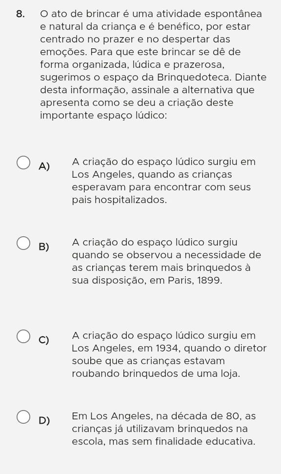 ato de brincar é uma atividade espontânea
e natural da criança e é benéfico, por estar
centrado no prazer e no despertar das
emoções. Para que este brincar se dê de
forma organizada, lúdica e prazerosa,
sugerimos o espaço da Brinquedoteca. Diante
desta informação, assinale a alternativa que
apresenta como se deu a criação deste
importante espaço lúdico:
A) A criação do espaço lúdico surgiu em
Los Angeles, quando as crianças
esperavam para encontrar com seus
pais hospitalizados.
B) A criação do espaço lúdico surgiu
quando se observou a necessidade de
as crianças terem mais brinquedos à
sua disposição, em Paris, 1899.
C) A criação do espaço lúdico surgiu em
Los Angeles, em 1934, quando o diretor
soube que as crianças estavam
roubando brinquedos de uma loja.
D) Em Los Angeles, na década de 80, as
crianças já utilizavam brinquedos na
escola, mas sem finalidade educativa.