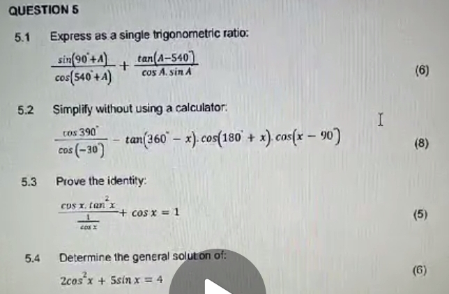 5.1 Express as a single trigonometric ratio:
 (sin (90°+A))/cos (540°+A) + (tan (A-540°))/cos A.sin A 
(6) 
5.2 Simplify without using a calculator:
 cos 390°/cos (-30°) -tan (360°-x).cos (180°+x).cos (x-90°) (8) 
5.3 Prove the identity:
frac cos x.tan^2x 1/cos x +cos x=1 (5) 
5.4 Determine the general solution of
2cos^2x+5sin x=4
(6)