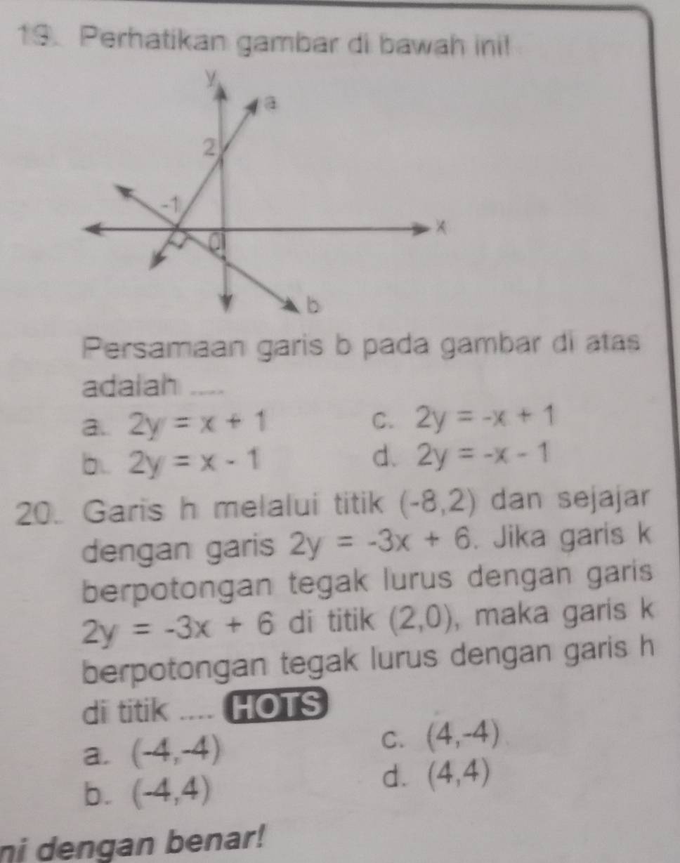 Perhatikan gambar di bawah ini!
Persamaan garis b pada gambar di atas
adaiah_
a.. 2y=x+1 C. 2y=-x+1
d.
b.. 2y=x-1 2y=-x-1
20. Garis h melalui titik (-8,2) dan sejajar
dengan garis 2y=-3x+6. Jika garis k
berpotongan tegak lurus dengan garis
2y=-3x+6 di titik (2,0) , maka garis k
berpotongan tegak lurus dengan garis h
di titik .... HOTS
a. (-4,-4) C. (4,-4)
b. (-4,4)
d. (4,4)
ni dengan benar!