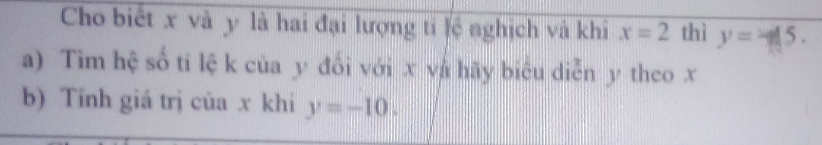 Cho biết x và y là hai đại lượng ti lệ nghịch và khi x=2 thì y=45. 
a) Tìm hệ số ti lệ k của y đổi với x và hãy biêu diễn y theo x
b) Tính giá trị của x khi y=-10.