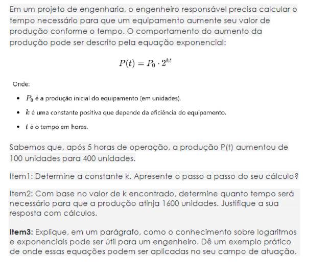 Em um projeto de engenharia, o engenheiro responsável precisa calcular o
tempo necessário para que um equipamento aumente seu valor de
produção conforme o tempo. O comportamento do aumento da
produção pode ser descrito pela equação exponencial:
P(t)=P_0· 2^(kt)
Onde:
P_0 é a produção inicial do equipamento (em unidades).
é uma constante positiva que depende da eficiência do equipamento.
é é o tempo em horas.
Sabemos que, após 5 horas de operação, a produção P(t) aumentou de
100 unidades para 400 unidades.
Item1: Determine a constante k. Apresente o passo a passo do seu cálculo?
Item2: Com base no valor de k encontrado, determine quanto tempo será
necessário para que a produção atinja 1600 unidades. Justifique a sua
resposta com cálculos.
Item3: Explique, em um parágrafo, como o conhecimento sobre logaritmos
e exponenciais pode ser útil para um engenheiro. Dê um exemplo prático
de onde essas equações podem ser aplicadas no seu campo de atuação.