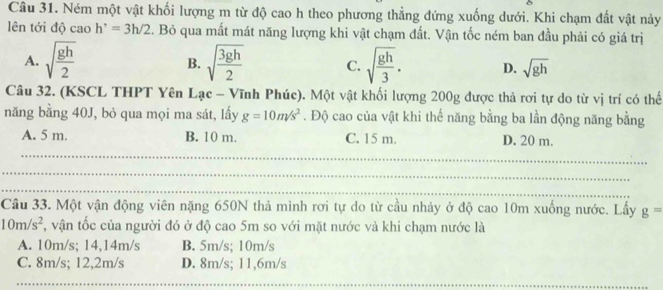 Ném một vật khối lượng m từ độ cao h theo phương thẳng đứng xuống dưới. Khi chạm đất vật này
lên tới độ cao h^,=3h/2. Bỏ qua mất mát năng lượng khi vật chạm đất. Vận tốc ném ban đầu phải có giá trị
B.
A. sqrt(frac gh)2 sqrt(frac 3gh)2 C. sqrt(frac gh)3. D. sqrt(gh)
Câu 32. (KSCL THPT Yên Lạc - Vĩnh Phúc). Một vật khối lượng 200g được thả rơi tự do từ vị trí có thế
năng bằng 40J, bỏ qua mọi ma sát, lấy g=10m/s^2. Độ cao của vật khi thế năng bằng ba lần động năng bằng
A. 5 m. B. 10 m. C. 15 m. D. 20 m.
_
_
_
Câu 33. Một vận động viên nặng 650N thả mình rơi tự do từ cầu nhảy ở độ cao 10m xuống nước. Lấy g=
10m/s^2 , vận tốc của người đó ở độ cao 5m so với mặt nước và khi chạm nước là
A. 10m/s; 14,14m/s B. 5m/s; 10m/s
C. 8m/s; 12,2m/s D. 8m/s; 11, 6m/s
___
_