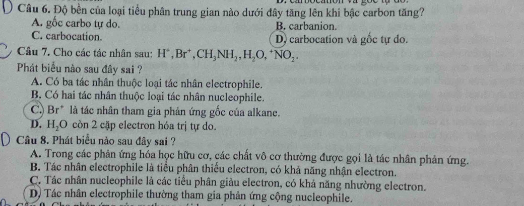 Độ bền của loại tiểu phân trung gian nào dưới đây tăng lên khi bậc carbon tăng?
A. gốc carbo tự do. B. carbanion.
C. carbocation. D carbocation và gốc tự do.
Câu 7. Cho các tác nhân sau: H^+, Br^+, CH_3NH_2, H_2O,^+NO_2. 
Phát biểu nào sau đây sai ?
A. Có ba tác nhân thuộc loại tác nhân electrophile.
B. Có hai tác nhân thuộc loại tác nhân nucleophile.
C.) Br^+ là tác nhân tham gia phản ứng gốc của alkane.
D. H_2O còn 2 cặp electron hóa trị tự do.
Câu 8. Phát biểu nào sau đây sai ?
A. Trong các phản ứng hóa học hữu cơ, các chất vô cơ thường được gọi là tác nhân phản ứng.
B. Tác nhân electrophile là tiểu phân thiểu electron, có khả năng nhận electron.
C. Tác nhân nucleophile là các tiểu phân giàu electron, có khả năng nhường electron.
D Tác nhân electrophile thường tham gia phản ứng cộng nucleophile.