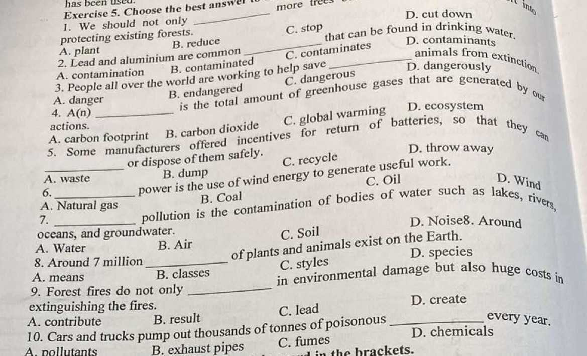 has been used.
Exercise 5. Choose the best answel more trees
N into
D. cut down
1. We should not only
protecting existing forests. that can be found in drinking water.
A. plant B. reduce _C. stop
2. Lead and aluminium are common C. contaminates
D. contaminants
animals from extinction
A. contamination B. contaminated
3. People all over the world are working to help save
D. dangerously
B. endangered C. dangerous
A. danger
is the total amount of greenhouse gases that are generated by our
4. A(n)
A. carbon footprint B. carbon dioxide C. global warming D. ecosystem
actions.
5. Some manufacturers offered incentives for return of batteries, so that they can
or dispose of them safely.
D. throw away
A. waste B. dump C. recycle
6.
power is the use of wind energy to generate useful work.
B. Coal C. Oil
D. Wind
A. Natural gas
7. __pollution is the contamination of bodies of water such as lakes, rivers,
D. Noise8. Around
oceans, and groundwater.
C. Soil
of plants and animals exist on the Earth.
A. Water B. Air
8. Around 7 million _D. species
B. classes C. styles
_
A. means in environmental damage but also huge costs in
9. Forest fires do not only
extinguishing the fires. D. create
A. contribute B. result C. lead
every year.
10. Cars and trucks pump out thousands of tonnes of poisonous _D. chemicals
A. pollutants B. exhaust pipes C. fumes
n the brackets.