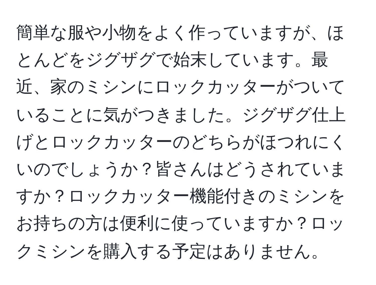 簡単な服や小物をよく作っていますが、ほとんどをジグザグで始末しています。最近、家のミシンにロックカッターがついていることに気がつきました。ジグザグ仕上げとロックカッターのどちらがほつれにくいのでしょうか？皆さんはどうされていますか？ロックカッター機能付きのミシンをお持ちの方は便利に使っていますか？ロックミシンを購入する予定はありません。