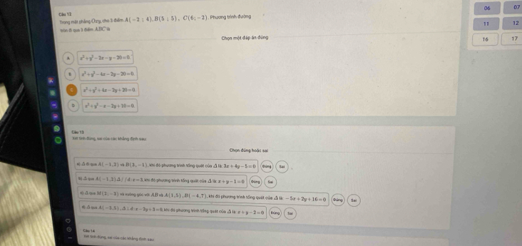 Clu 12
Trong mặt phẳng Ozy, cho 3 điểm A(-2;4), B(5;5), C(6;-2) , Phương trình đường 06 07
11 12
tròn đi qua 3 điểm ABC là
Chọn một đấp án đệng 17
16
A x^2+y^2-2x-y-20=0
x^2+y^2-4x-2y-20=0
x^2+y^2+4x-2y+20=0
D x^2+y^2-x-2y+10=0
Clu 13 Xết tinh đùng, sai của các khẳng định sau:
Chọn đúng hoặc sai
e) △ ⑤qua A(-1,2)Leftrightarrow B(3,-1) Khi đó phương trình tống quật của Á lào 3x+4y-5=0
b) .3 qua A(-1,2)△ //d:x=3 khi đó phương trình tổng quật của Á láo x+y-1=0 Dân Sa
q △qu M(2,-3) và vưỡng góc với A(1,5), B(-4,7) 1 , khi đô phương trình tống quát của A là -5x+2y+16=0 So
△u A(-3,5). 3 d:x-2y+3=0 khi đó phương trình tổng quát của △ ux+y-2=0
Cao 14 Xn tinh đùng, sai của các khẳng đìịnh sau