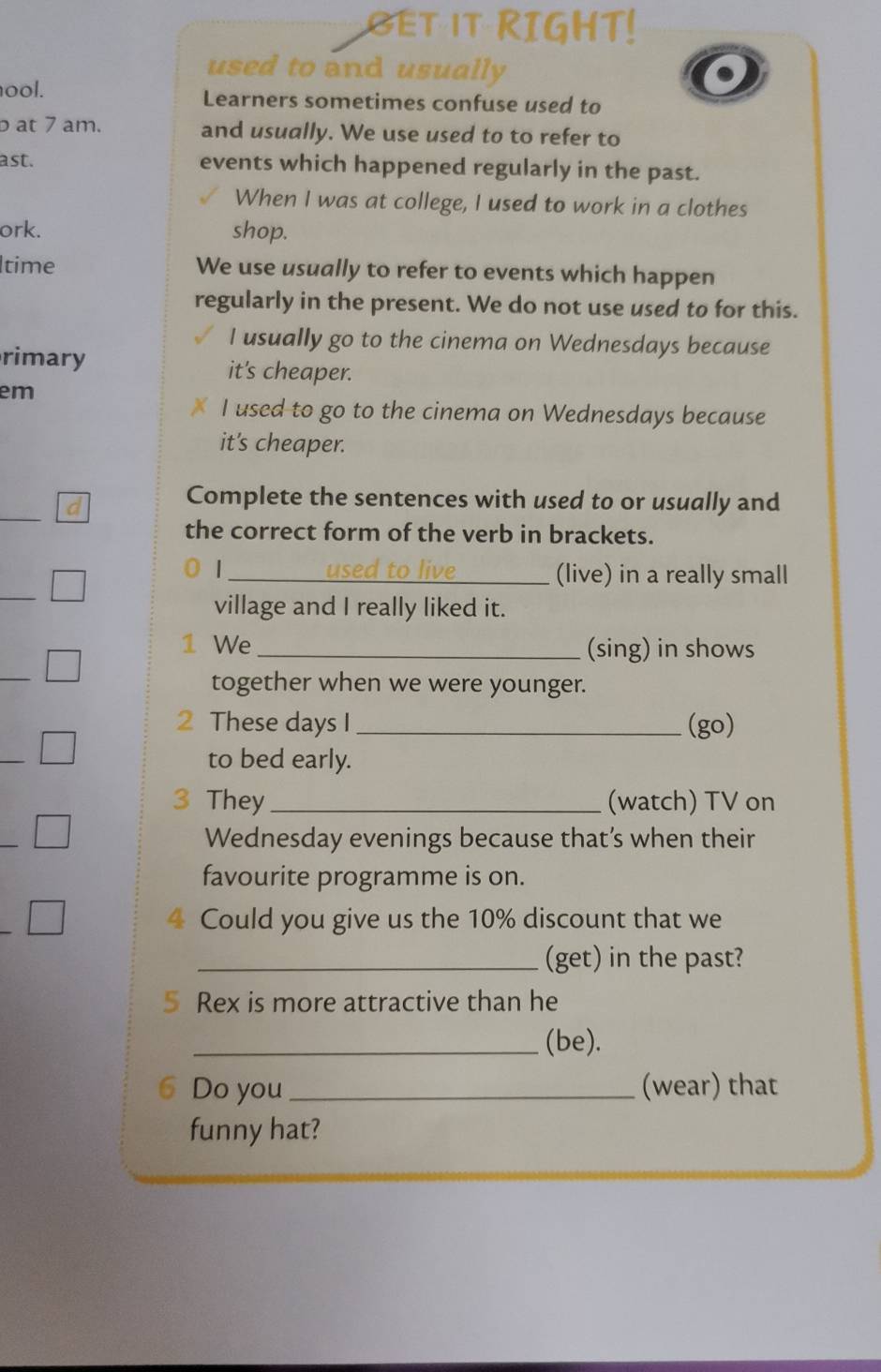 GET IT RIGHT! 
used to and usually 
ool. Learners sometimes confuse used to 
at 7 am. and usually. We use used to to refer to 
ast. events which happened regularly in the past. 
When I was at college, I used to work in a clothes 
ork. shop. 
ltime We use usually to refer to events which happen 
regularly in the present. We do not use used to for this. 
I usually go to the cinema on Wednesdays because 
rimary it's cheaper. 
em 
I used to go to the cinema on Wednesdays because 
it's cheaper. 
_ 
d 
Complete the sentences with used to or usually and 
the correct form of the verb in brackets. 
_ 
0 1 _ used to live (live) in a really small 
village and I really liked it. 
1 We_ (sing) in shows 
_ 
together when we were younger. 
2 These days I _(go) 
to bed early. 
3 They _(watch) TV on 
Wednesday evenings because that’s when their 
favourite programme is on. 
4 Could you give us the 10% discount that we 
_(get) in the past? 
5 Rex is more attractive than he 
_(be). 
6 Do you _(wear) that 
funny hat?