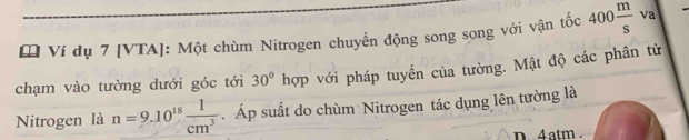 [ Ví dụ 7 [VTA]: Một chùm Nitrogen chuyển động song song với vận tốc 400 m/s  va 
chạm vào tường dưới góc tới 30° hợp với pháp tuyến của tường. Mật độ các phân tử 
Nitrogen là n=9.10^(18) 1/cm^3  Áp suất do chùm Nitrogen tác dụng lên tường là 
n. 4atm.