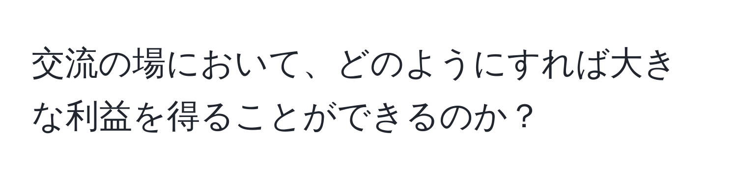 交流の場において、どのようにすれば大きな利益を得ることができるのか？