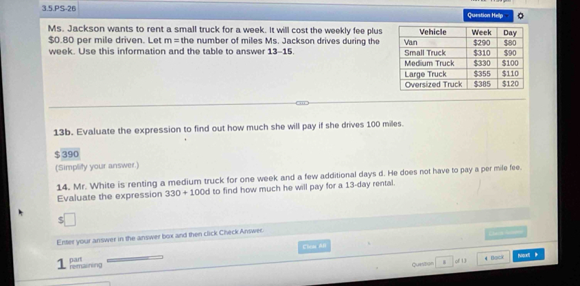 3.5.PS-26 Question Help 
Ms. Jackson wants to rent a small truck for a week. It will cost the weekly fee plus
$0.80 per mile driven. Let m= the number of miles Ms. Jackson drives during the
week. Use this information and the table to answer 13-15. 
13b. Evaluate the expression to find out how much she will pay if she drives 100 miles.
$ 390
(Simplify your answer.) 
14. Mr. White is renting a medium truck for one week and a few additional days d. He does not have to pay a per mile fee. 
Evaluate the expression 330+100 d to find how much he will pay for a 13-day rental. 
Enter your answer in the answer box and then click Check Answer. 
part Clea All 
1 remaining 
Question 8 of 13 4 Back Next 、