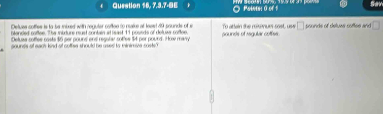 a Question 16, 7.3.7-BE HV Sicoma s0re 19s ul an poma Sav 
Points: 0 of 1 
Deluxe coffee is to be mixed with regular coffee to make at least 49 pounds of a To attain the minimum cost, use □ pounds of deluxe cotfee and □
blended coffee. The mixture must contain at least 11 pounds of deluxe coffee. 
Deluxe coffee costs $5 per pound and regular coffee $4 per pound. How many pounds of regular cottee.
pounds of each kind of coffee should be used to minimize costs?