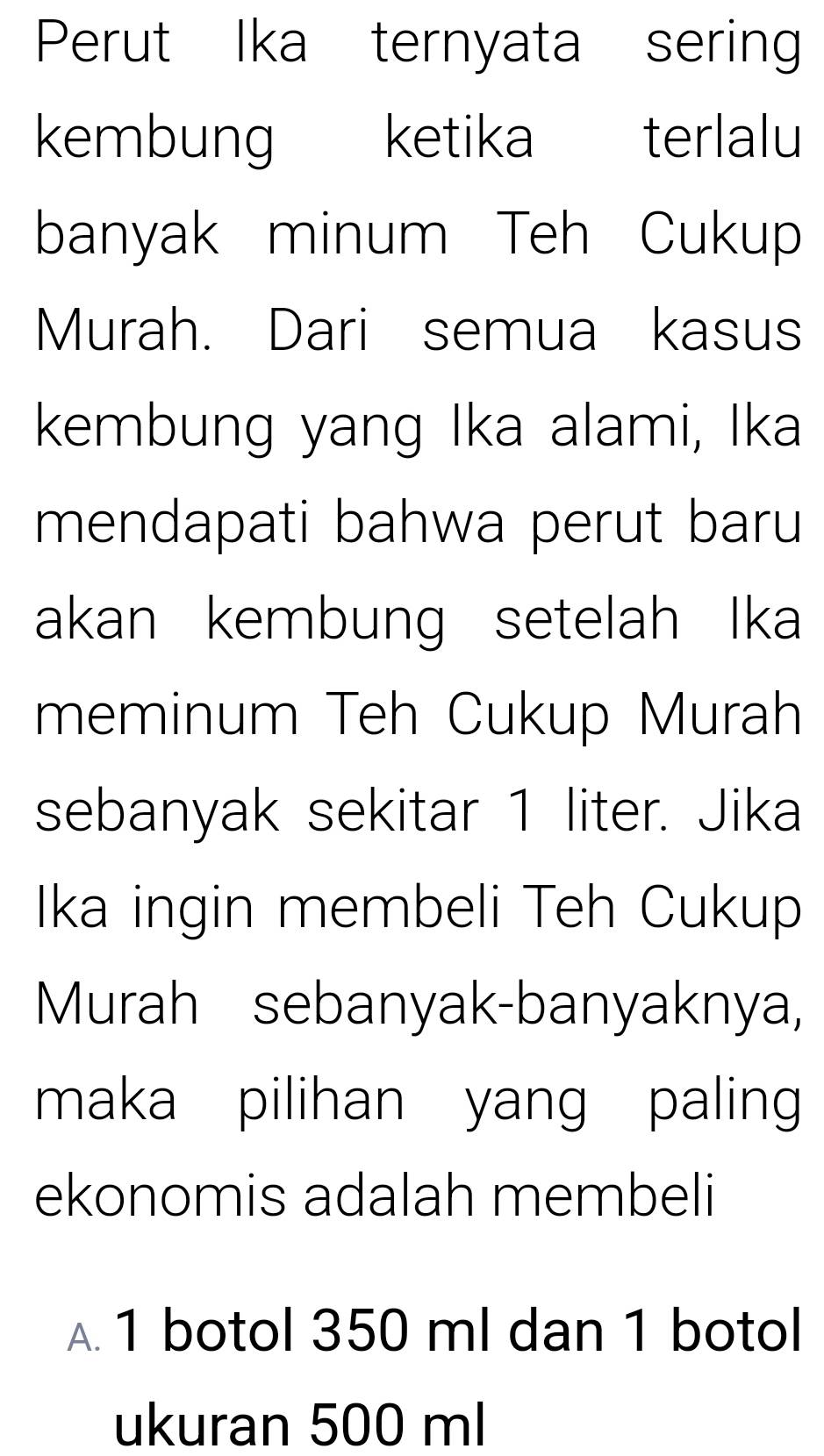 Perut Ika ternyata sering
kembung ketika terlalu
banyak minum Teh Cukup
Murah. Dari semua kasus
kembung yang Ika alami, Ika
mendapati bahwa perut baru
akan kembung setelah Ika
meminum Teh Cukup Murah
sebanyak sekitar 1 liter. Jika
Ika ingin membeli Teh Cukup
Murah sebanyak-banyaknya,
maka pilihan yang paling
ekonomis adalah membeli
A. 1 botol 350 ml dan 1 botol
ukuran 500 ml