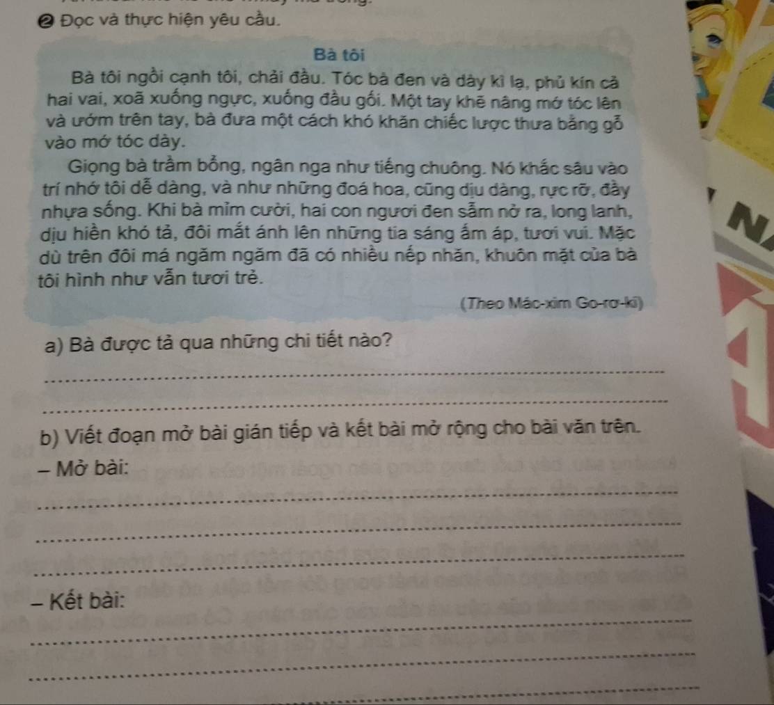 Đọc và thực hiện yêu cầu. 
Bà tôi 
Bà tôi ngồi cạnh tôi, chải đầu. Tóc bà đen và dày kì lạ, phủ kín cả 
hai vai, xoã xuống ngực, xuống đầu gối. Một tay khẽ nâng mớ tóc lên 
và ướm trên tay, bà đưa một cách khó khăn chiếc lược thưa bằng gỗ 
vào mớ tóc dày. 
Giọng bà trầm bổng, ngân nga như tiếng chuông. Nó khắc sâu vào 
trí nhớ tôi dễ dàng, và như những đoá hoa, cũng dịu dàng, rực rỡ, đầy 
nhựa sống. Khi bà mỉm cười, hai con người đen sẫm nở ra, long lanh, 
dịu hiền khó tả, đôi mắt ánh lên những tia sáng ấm áp, tươi vui. Mặc 
dù trên đôi má ngăm ngăm đã có nhiều nếp nhăn, khuôn mặt của bà 
tôi hình như vẫn tươi trẻ. 
(Theo Mác-xim Go-rơ-ki) 
a) Bà được tả qua những chi tiết nào? 
_ 
_ 
b) Viết đoạn mở bài gián tiếp và kết bài mở rộng cho bài văn trên. 
- Mở bài: 
_ 
_ 
_ 
_ 
- Kết bài: 
_ 
_