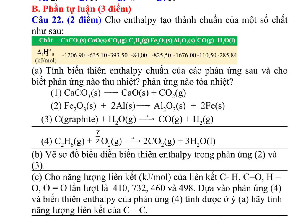 Phần tự luận (3 điểm)
Câu 22. (2 điểm) Cho enthalpy tạo thành chuẩn của một số chất
như sau:
Chất CaCO_3(s)CaO(s)CO_2(g)C_2H_6(g)Fe_2O_3(s)AI_2O_3(s)CO(g)H_2O(l)
△ _fH_2^((circ)_9) -1206,90-635,10-393,50-84,00-825,50-1676,00-110,50 -285.84
(kJ/mol)
(a) Tính biển thiên enthalpy chuẩn của các phản ứng sau và cho
biết phản ứng nào thu nhiệt? phản ứng nào tỏa nhiệt?
(1) CaCO_3(s)to CaO(s)+CO_2(g)
(2) Fe_2O_3(s)+2Al(s)to Al_2O_3(s)+2Fe(s)
(3) C (gra phite)+H_2O(g)xrightarrow CO(g)+H_2(g)
(4) C_2H_6(g)+ 7/2 O_2(g)xrightarrow C2CO_2(g)+3H_2O(l) (-3,4)
(b) Vẽ sơ đồ biểu diễn biến thiên enthalpy trong phản ứng (2) và
(3).
(c) Cho năng lượng liên kết (kJ/mol) của liên kết C-H,C=O,H-
0,0=0 lần lượt là 410, 732, 460 và 498. Dựa vào phản ứng (4)
và biển thiên enthalpy của phản ứng (4) tính được ở ý (a) hãy tính
năng lượng liên kết của C-C.