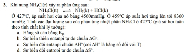 Khi nung NH_4Cl(r) xảy ra phản ứng sau:
NH_4Cl(tt)leftharpoons NH_3(k)+HCl(k)
Ở 427°C , áp suất hơi của nó bằng 4560mmHg. 0459°C áp suất hơi tăng lên tới 8360
mmHg. Tính các đại lượng sau của phản ứng nhiệt phân NH_4C Clở 427°C (giả sử hơi tuân
theo tính chất khí lý tưởng):
a. Hằng số cân bằng K_p.
b. Sự biển thiên entanpi tự do chuẩn △ G°.
c. Sự biến đồi entanpi chuẩn △ H° (coi △ H° là hằng số đối với T).
d. Sư biến đồi entropi tư do chuẩn △ S°.