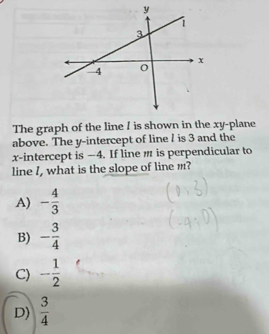 The graph of the line / is shown in the xy -plane
above. The y-intercept of line / is 3 and the
x-intercept is -4. If line m is perpendicular to
line I, what is the slope of line m?
A) - 4/3 
B) - 3/4 
C) - 1/2 
D)  3/4 