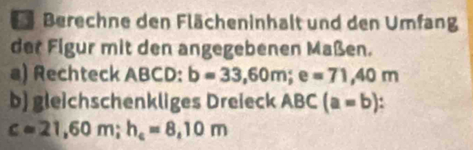 Berechne den Flächeninhalt und den Umfang 
der Figur mit den angegebenen Maßen. 
a) Rechteck ABCD : b=33,60m; e=71,40m
b) gleichschenkliges Dreieck ABC (a=b)
c=21,60m; h_c=8,10m