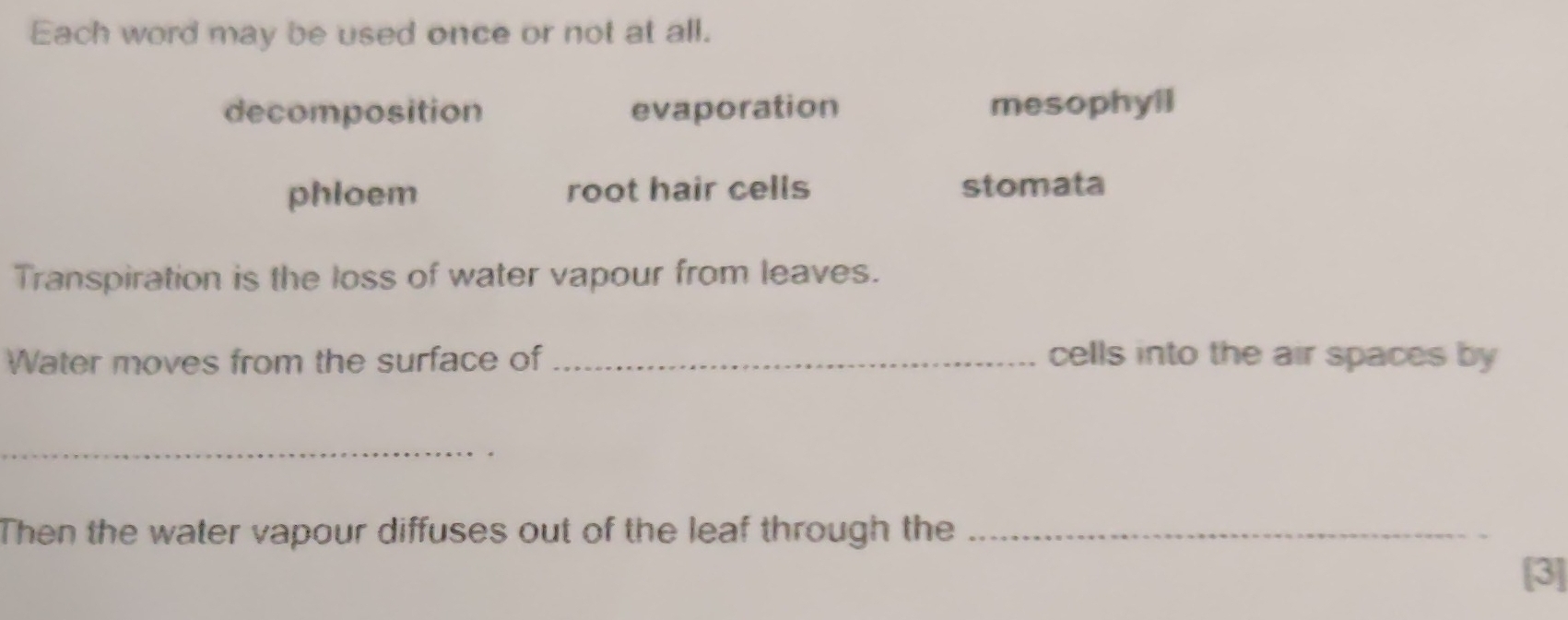 Each word may be used once or not at all.
decomposition evaporation mesophyll
phloem root hair cells stomata
Transpiration is the loss of water vapour from leaves.
Water moves from the surface of _cells into the air spaces by 
_
Then the water vapour diffuses out of the leaf through the_
[3]