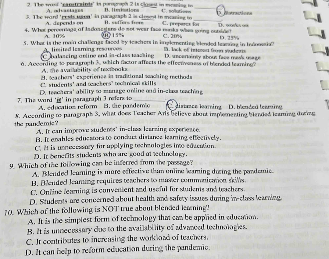 The word ‘constraints’ in paragraph 2 is closest in meaning to
_
A. advantages B. limitations C. solutions D. distractions
3. The word ‘rests upon’ in paragraph 2 is closest in meaning to_
A. depends on B. suffers from C. prepares for D. works on
4. What percentage of Indonesians do not wear face masks when going outside?
A. 10% B15% C. 20% D. 25%
5. What is the main challenge faced by teachers in implementing blended learning in Indonesia?
A. limited learning resources B. lack of interest from students
C. balancing online and in-class teaching D. uncertainty about face mask usage
6. According to paragraph 3, which factor affects the effectiveness of blended learning?
A. the availability of textbooks
B. teachers’ experience in traditional teaching methods
C. students’ and teachers’ technical skills
D. teachers’ ability to manage online and in-class teaching
7. The word ‘it’ in paragraph 3 refers to_
A. education reform B. the pandemic C. distance learning D. blended learning
8. According to paragraph 3, what does Teacher Aris believe about implementing blended learning during
the pandemic?
A. It can improve students’ in-class learning experience.
B. It enables educators to conduct distance learning effectively.
C. It is unnecessary for applying technologies into education.
D. It benefits students who are good at technology.
9. Which of the following can be inferred from the passage?
A. Blended learning is more effective than online learning during the pandemic.
B. Blended learning requires teachers to master communication skills.
C. Online learning is convenient and useful for students and teachers.
D. Students are concerned about health and safety issues during in-class learning.
10. Which of the following is NOT true about blended learning?
A. It is the simplest form of technology that can be applied in education.
B. It is unnecessary due to the availability of advanced technologies.
C. It contributes to increasing the workload of teachers.
D. It can help to reform education during the pandemic.