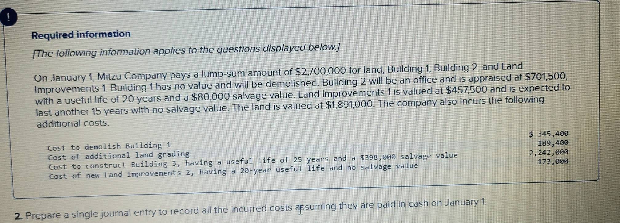 !
Required information
[The following information applies to the questions displayed below.]
On January 1, Mitzu Company pays a lump-sum amount of $2,700,000 for land, Building 1, Building 2, and Land
Improvements 1. Building 1 has no value and will be demolished. Building 2 will be an office and is appraised at $701,500,
with a useful life of 20 years and a $80,000 salvage value. Land Improvements 1 is valued at $457,500 and is expected to
last another 15 years with no salvage value. The land is valued at $1,891,000. The company also incurs the following
additional costs.
$ 345,400
Cost to demolish Building 1
Cost of additional land grading 189,400
Cost to construct Building 3, having a useful life of 25 years and a $398,000 salvage value 2,242,000
173,000
Cost of new Land Improvements 2, having a 20-year useful life and no salvage value
2. Prepare a single journal entry to record all the incurred costs assuming they are paid in cash on January 1.