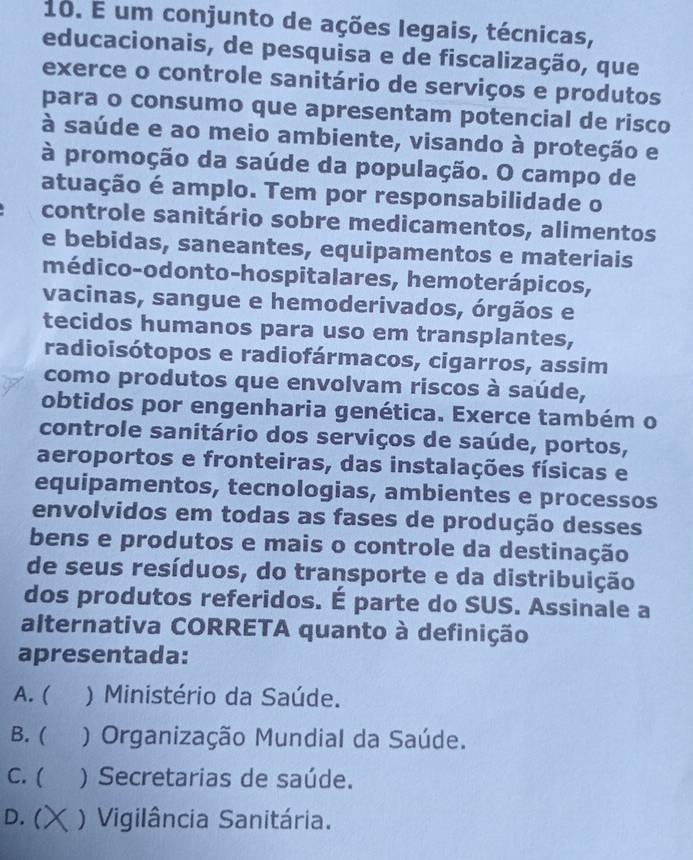 um conjunto de ações legais, técnicas,
educacionais, de pesquisa e de fiscalização, que
exerce o controle sanitário de serviços e produtos
para o consumo que apresentam potencial de risco
à saúde e ao meio ambiente, visando à proteção e
à promoção da saúde da população. O campo de
atuação é amplo. Tem por responsabilidade o
controle sanitário sobre medicamentos, alimentos
e bebidas, saneantes, equipamentos e materiais
médico-odonto-hospitalares, hemoterápicos,
vacinas, sangue e hemoderivados, órgãos e
tecidos humanos para uso em transplantes,
radioisótopos e radiofármacos, cigarros, assim
como produtos que envolvam riscos à saúde,
obtidos por engenharia genética. Exerce também o
controle sanitário dos serviços de saúde, portos,
aeroportos e fronteiras, das instalações físicas e
equipamentos, tecnologias, ambientes e processos
envolvidos em todas as fases de produção desses
bens e produtos e mais o controle da destinação
de seus resíduos, do transporte e da distribuição
dos produtos referidos. É parte do SUS. Assinale a
alternativa CORRETA quanto à definição
apresentada:
A. ( ) Ministério da Saúde.
B. ( ) Organização Mundial da Saúde.
C. ( ) Secretarias de saúde.
D. ( ) Vigilância Sanitária.