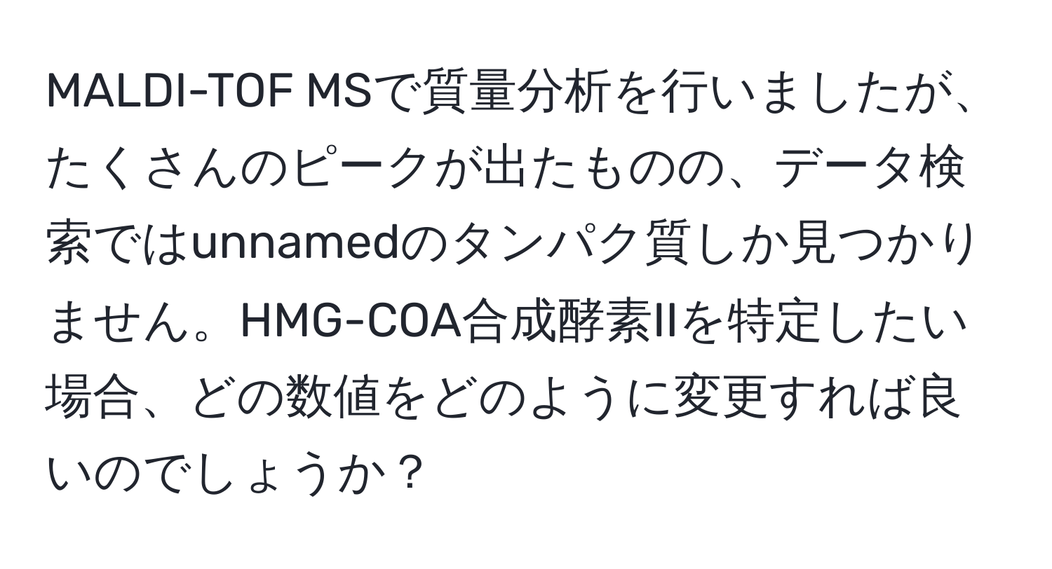 MALDI-TOF MSで質量分析を行いましたが、たくさんのピークが出たものの、データ検索ではunnamedのタンパク質しか見つかりません。HMG-COA合成酵素IIを特定したい場合、どの数値をどのように変更すれば良いのでしょうか？