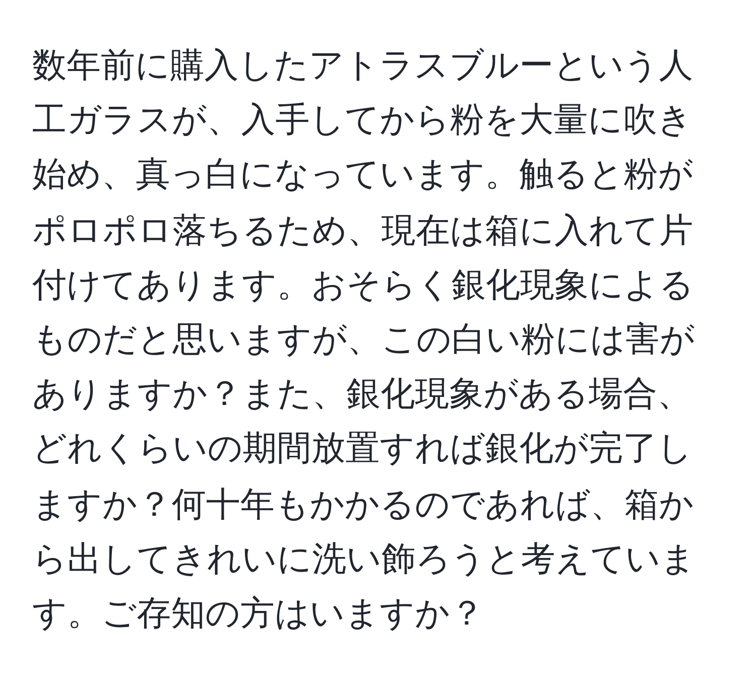 数年前に購入したアトラスブルーという人工ガラスが、入手してから粉を大量に吹き始め、真っ白になっています。触ると粉がポロポロ落ちるため、現在は箱に入れて片付けてあります。おそらく銀化現象によるものだと思いますが、この白い粉には害がありますか？また、銀化現象がある場合、どれくらいの期間放置すれば銀化が完了しますか？何十年もかかるのであれば、箱から出してきれいに洗い飾ろうと考えています。ご存知の方はいますか？