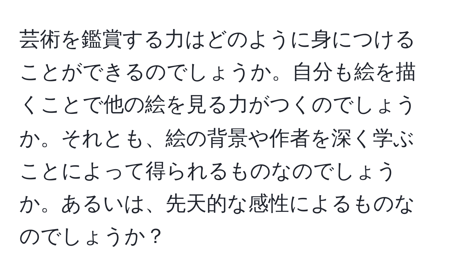 芸術を鑑賞する力はどのように身につけることができるのでしょうか。自分も絵を描くことで他の絵を見る力がつくのでしょうか。それとも、絵の背景や作者を深く学ぶことによって得られるものなのでしょうか。あるいは、先天的な感性によるものなのでしょうか？