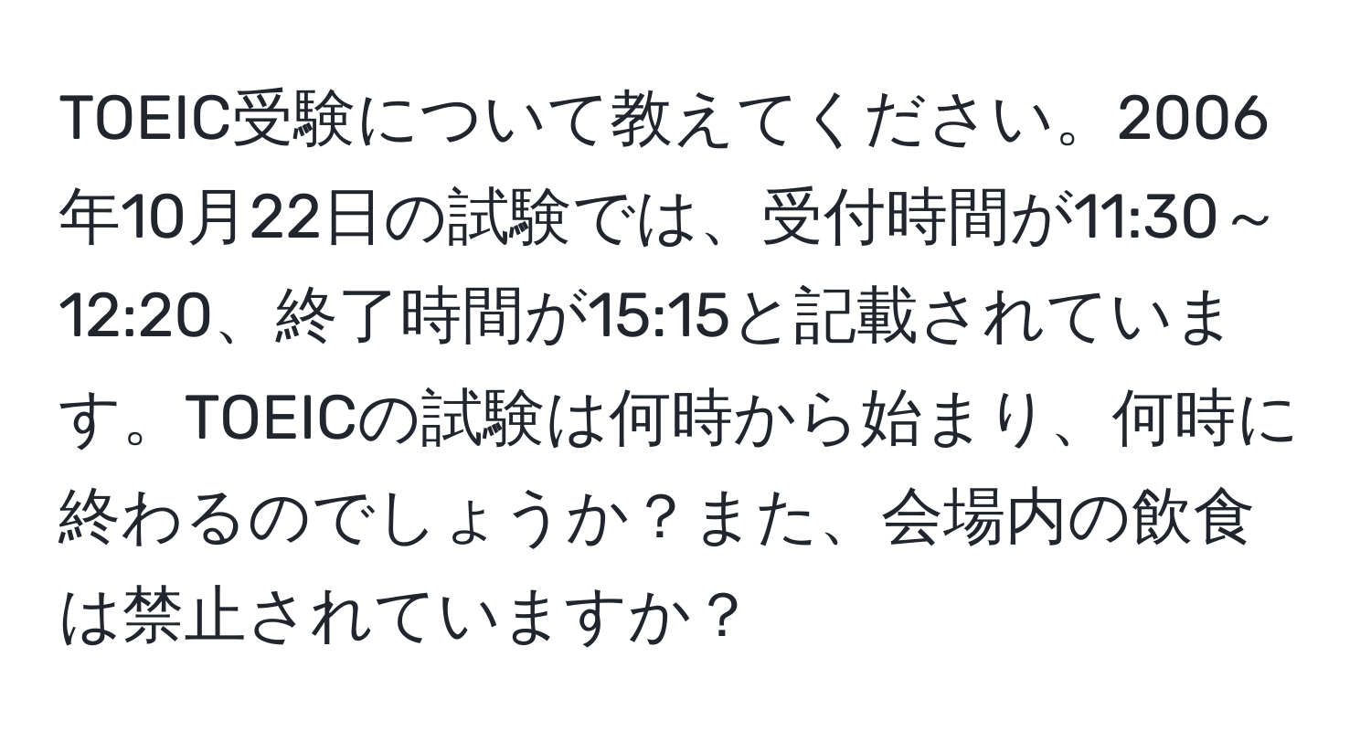 TOEIC受験について教えてください。2006年10月22日の試験では、受付時間が11:30～12:20、終了時間が15:15と記載されています。TOEICの試験は何時から始まり、何時に終わるのでしょうか？また、会場内の飲食は禁止されていますか？