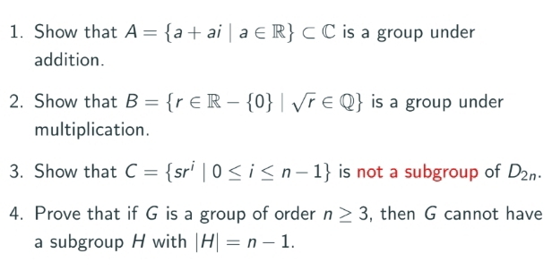 Show that A= a+ai|a∈ R ⊂ C is a group under 
addition. 
2. Show that B= r∈ R- 0 |sqrt(r)∈ Q is a group under 
multiplication. 
3. Show that C= sr^i|0≤ i≤ n-1 is not a subgroup of D_2n. 
4. Prove that if G is a group of order n≥ 3 , then G cannot have 
a subgroup H with |H|=n-1.