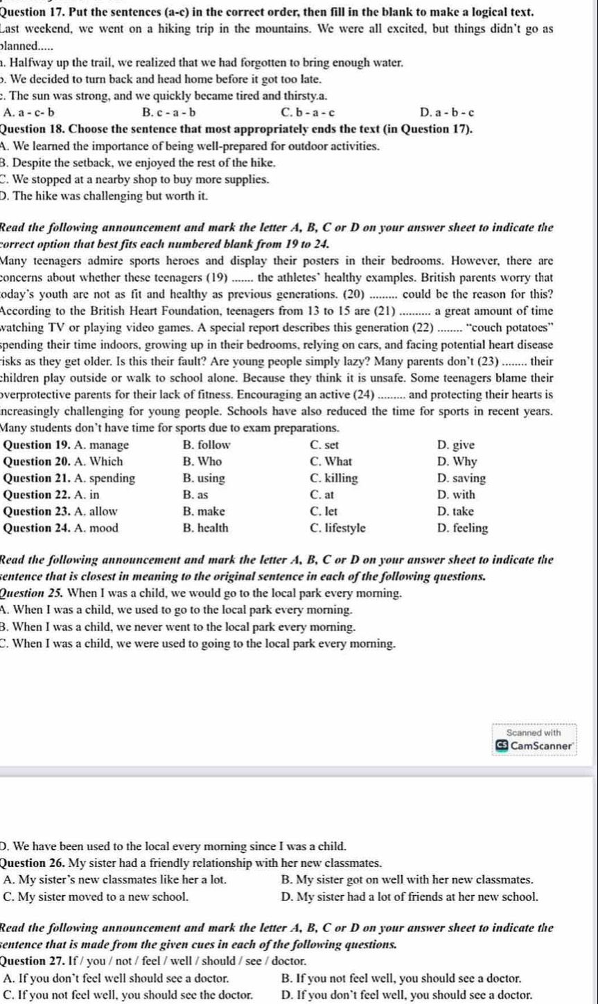 Put the sentences (a-c) in the correct order, then fill in the blank to make a logical text.
Last weekend, we went on a hiking trip in the mountains. We were all excited, but things didn't go as
blanned.....
h. Halfway up the trail, we realized that we had forgotten to bring enough water.
o. We decided to turn back and head home before it got too late.
. The sun was strong, and we quickly became tired and thirsty.a.
A. a - c- b B. c - a - b C. b - a - c D. a - b - c
Question 18. Choose the sentence that most appropriately ends the text (in Question 17).
A. We learned the importance of being well-prepared for outdoor activities.
B. Despite the setback, we enjoyed the rest of the hike.
C. We stopped at a nearby shop to buy more supplies.
D. The hike was challenging but worth it.
Read the following announcement and mark the letter A, B, C or D on your answer sheet to indicate the
correct option that best fits each numbered blank from 19 to 24.
Many teenagers admire sports heroes and display their posters in their bedrooms. However, there are
concerns about whether these teenagers (19) ....... the athletes` healthy examples. British parents worry that
today's youth are not as fit and healthy as previous generations. (20) ......... could be the reason for this?
According to the British Heart Foundation, teenagers from 13 to 15 are (21) .......... a great amount of time
watching TV or playing video games. A special report describes this generation (22) ........ “couch potatoes”
spending their time indoors, growing up in their bedrooms, relying on cars, and facing potential heart disease
risks as they get older. Is this their fault? Are young people simply lazy? Many parents don’t (23) ........ their
children play outside or walk to school alone. Because they think it is unsafe. Some teenagers blame their
overprotective parents for their lack of fitness. Encouraging an active (24) ......... and protecting their hearts is
increasingly challenging for young people. Schools have also reduced the time for sports in recent years.
Many students don’t have time for sports due to exam preparations.
Question 19. A. manage B. follow C. set D. give
Question 20. A. Which B. Who C. What D. Why
Question 21. A. spending B. using C. killing D. saving
Question 22. A. in B. as C. at D. with
Question 23. A. allow B. make C. let D. take
Question 24. A. mood B. health C. lifestyle D. feeling
Read the following announcement and mark the letter A, B, C or D on your answer sheet to indicate the
sentence that is closest in meaning to the original sentence in each of the following questions.
Question 25. When I was a child, we would go to the local park every morning.
A. When I was a child, we used to go to the local park every morning.
B. When I was a child, we never went to the local park every morning.
C. When I was a child, we were used to going to the local park every morning.
Scanned with
CamScanner
D. We have been used to the local every morning since I was a child.
Question 26. My sister had a friendly relationship with her new classmates.
A. My sister’s new classmates like her a lot. B. My sister got on well with her new classmates.
C. My sister moved to a new school. D. My sister had a lot of friends at her new school.
Read the following announcement and mark the letter A, B, C or D on your answer sheet to indicate the
sentence that is made from the given cues in each of the following questions.
Question 27. If / you / not / feel / well / should / see / doctor.
A. If you don’t feel well should see a doctor. B. If you not feel well, you should see a doctor.
C. If you not feel well, you should see the doctor. D. If you don’t feel well, you should see a doctor.