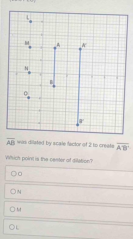 overline AB was dilated by scale factor of 2 to create overline A'B'·
Which point is the center of dilation?
0
N
M
L