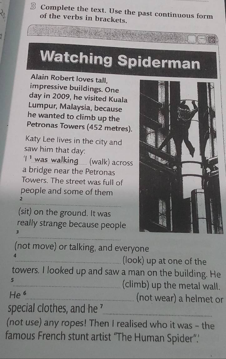 Complete the text. Use the past continuous form 
of the verbs in brackets. 
Watching Spiderman 
Alain Robert loves tall, 
impressive buildings. One 
day in 2009, he visited Kuala 
Lumpur, Malaysia, because 
he wanted to climb up the 
Petronas Towers (452 metres). 
Katy Lee lives in the city and 
saw him that day : 
'|1 was walking....... (walk) across 
a bridge near the Petronas 
Towers. The street was full of 
people and some of them 
_ 
2 
(sit) on the ground. It was 
really strange because people 
_ 
3 
(not move) or talking, and everyone 
4 
_(look) up at one of the 
towers. I looked up and saw a man on the building. He 
5 
_(climb) up the metal wall. 
He 6 
_(not wear) a helmet or 
special clothes, and he '_ 
(not use) any ropes! Then I realised who it was - the 
famous French stunt artist “The Human Spider”.’