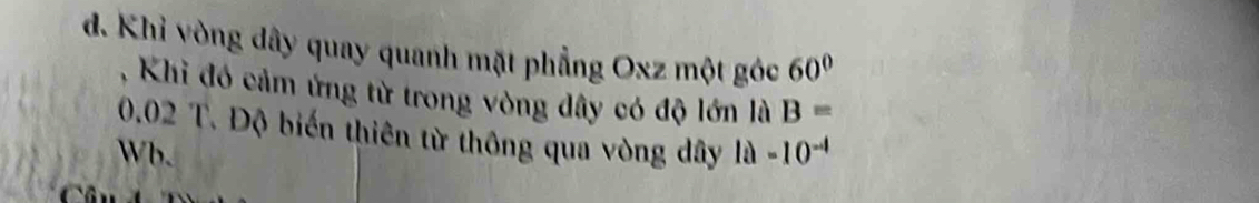 đ. Khỉ vòng dây quay quanh mặt phẳng Oxz một góc 60°
, Khi đó cảm ứng từ trong vòng dây có độ lớn là B=
0.02 T. Độ biến thiên từ thông qua vòng dây 
Wb. 1a-10^(-4)