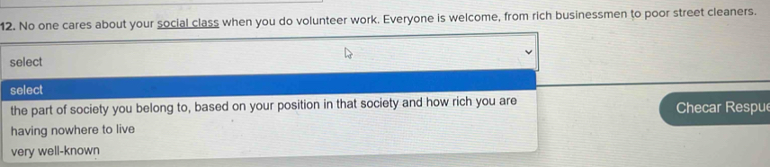 No one cares about your social class when you do volunteer work. Everyone is welcome, from rich businessmen to poor street cleaners.
select
select
the part of society you belong to, based on your position in that society and how rich you are Checar Respue
having nowhere to live
very well-known