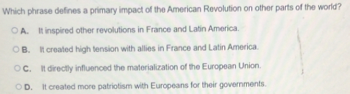 Which phrase defines a primary impact of the American Revolution on other parts of the world?
A. It inspired other revolutions in France and Latin America.
B. It created high tension with allies in France and Latin America.
C. It directly influenced the materialization of the European Union.
D. It created more patriotism with Europeans for their governments.