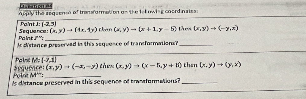 Apply the sequence of transformation on the following coordinates: 
Point J : (-2,3)
Sequence: (x,y)to (4x,4y) then (x,y)to (x+1,y-5) then (x,y)to (-y,x)
Point J'':_ 
Is distance preserved in this sequence of transformations?_ 
_ 
Point M : (-7,1)
Sequence: (x,y)to (-x,-y) then (x,y)to (x-5,y+8) then (x,y)to (y,x)
Point M''' _ 
Is distance preserved in this sequence of transformations?_