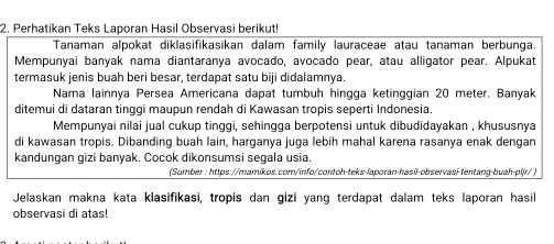 Perhatikan Teks Laporan Hasil Observasi berikut! 
Tanaman alpokat diklasifikasikan dalam family lauraceae atau tanaman berbunga. 
Mempunyai banyak nama diantaranya avocado, avocado pear, atau alligator pear. Alpukat 
termasuk jenis buah beri besar, terdapat satu biji didalamnya. 
Nama lainnya Persea Americana dapat tumbuh hingga ketinggian 20 meter. Banyak 
ditemui di dataran tinggi maupun rendah di Kawasan tropis seperti Indonesia. 
Mempunyai nilai jual cukup tinggi, sehingga berpotensi untuk dibudidayakan , khususnya 
di kawasan tropis. Dibanding buah lain, harganya juga lebih mahal karena rasanya enak dengan 
kandungan gizi banyak. Cocok dikonsumsi segala usia. 
(Sumber : https://mamikos.com/info/contoh-teks-laporan-hasil-observasi-tentang-buah-pljr/ ) 
Jelaskan makna kata klasifikasi, tropis dan gizi yang terdapat dalam teks laporan hasil 
observasi di atas!